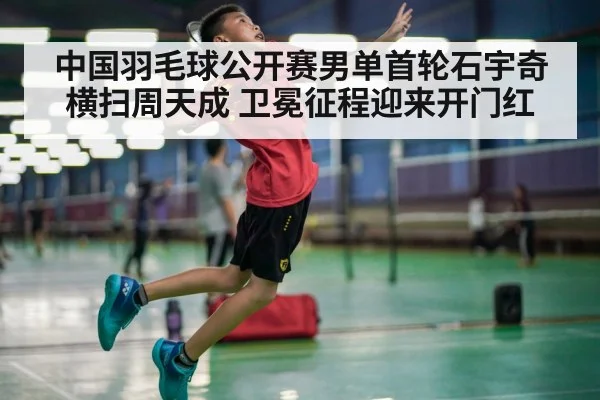中国羽毛球公开赛男单首轮石宇奇横扫周天成 卫冕征程迎来开门红