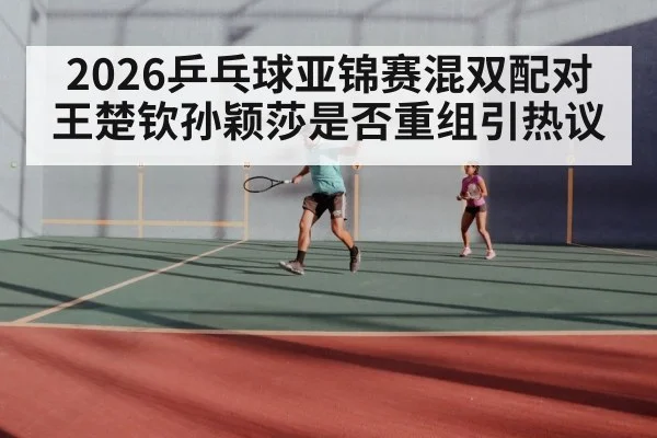 2026乒乓球亚锦赛混双配对 王楚钦孙颖莎是否重组引热议